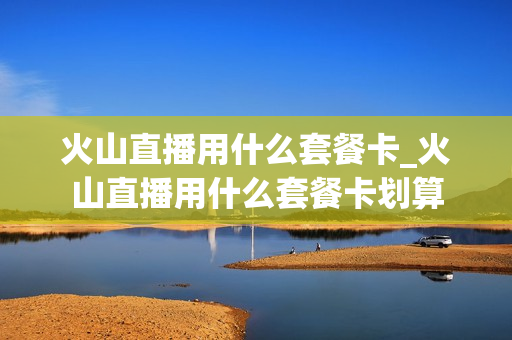 火山直播用什么套餐卡_火山直播用什么套餐卡划算