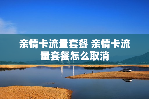 亲情卡流量套餐 亲情卡流量套餐怎么取消