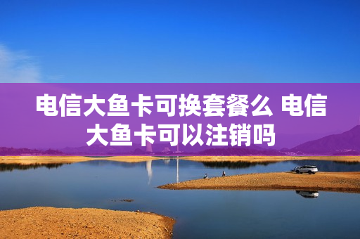 电信大鱼卡可换套餐么 电信大鱼卡可以注销吗
