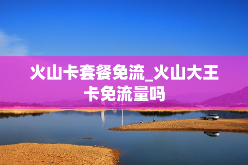 火山卡套餐免流_火山大王卡免流量吗