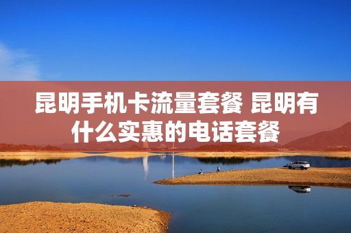 昆明手机卡流量套餐 昆明有什么实惠的电话套餐