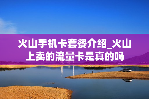 火山手机卡套餐介绍_火山上卖的流量卡是真的吗