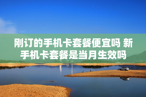 刚订的手机卡套餐便宜吗 新手机卡套餐是当月生效吗