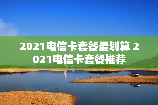 2021电信卡套餐最划算 2021电信卡套餐推荐