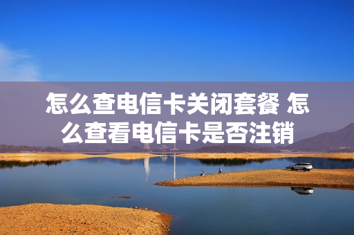 怎么查电信卡关闭套餐 怎么查看电信卡是否注销