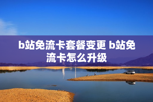 b站免流卡套餐变更 b站免流卡怎么升级
