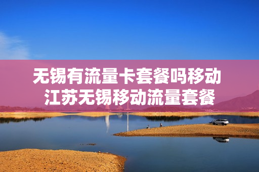 无锡有流量卡套餐吗移动 江苏无锡移动流量套餐