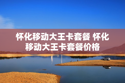 怀化移动大王卡套餐 怀化移动大王卡套餐价格