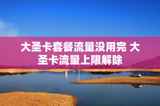 大圣卡套餐流量没用完 大圣卡流量上限解除