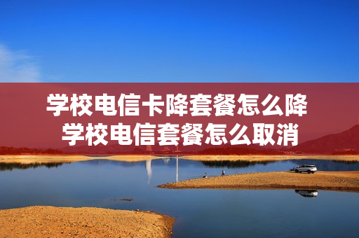 学校电信卡降套餐怎么降 学校电信套餐怎么取消