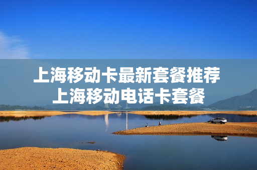 上海移动卡最新套餐推荐 上海移动电话卡套餐