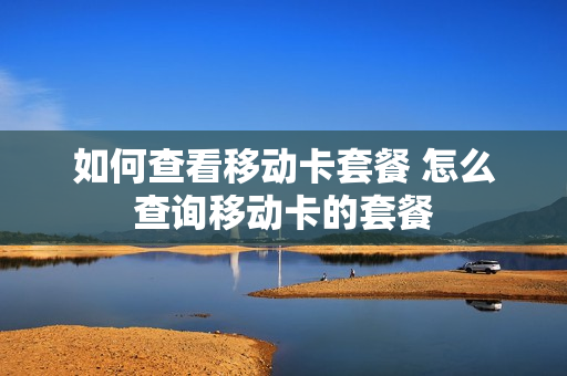 如何查看移动卡套餐 怎么查询移动卡的套餐