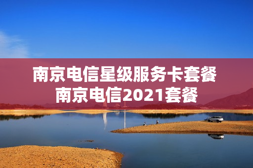 南京电信星级服务卡套餐 南京电信2021套餐
