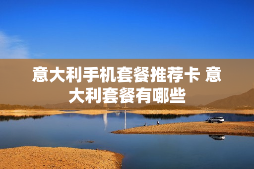 意大利手机套餐推荐卡 意大利套餐有哪些
