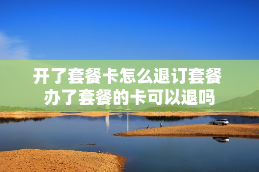 开了套餐卡怎么退订套餐 办了套餐的卡可以退吗