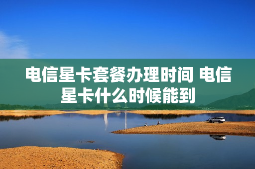 电信星卡套餐办理时间 电信星卡什么时候能到