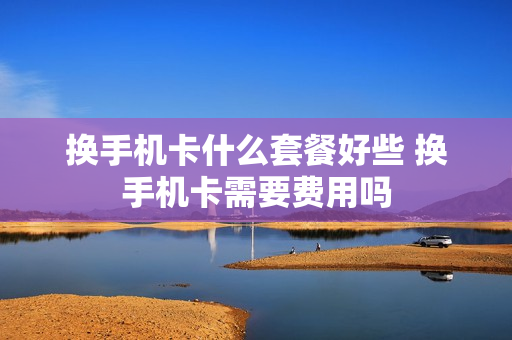 换手机卡什么套餐好些 换手机卡需要费用吗