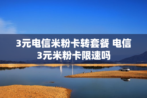 3元电信米粉卡转套餐 电信3元米粉卡限速吗