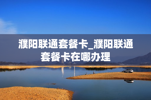 濮阳联通套餐卡_濮阳联通套餐卡在哪办理