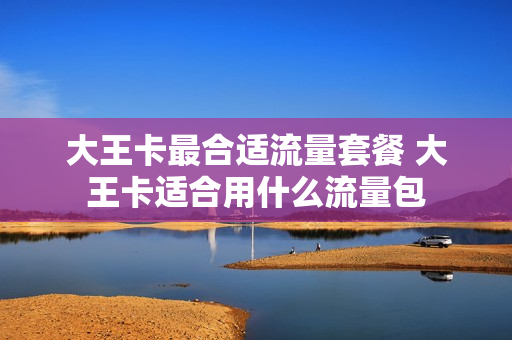大王卡最合适流量套餐 大王卡适合用什么流量包