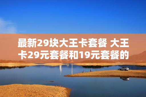 最新29块大王卡套餐 大王卡29元套餐和19元套餐的区别