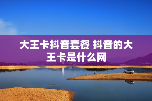 大王卡抖音套餐 抖音的大王卡是什么网