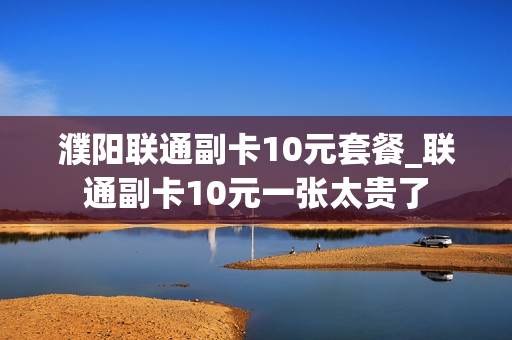 濮阳联通副卡10元套餐_联通副卡10元一张太贵了