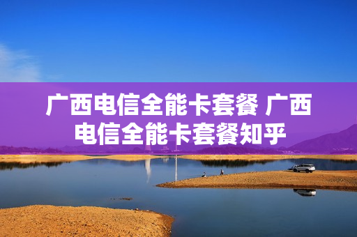 广西电信全能卡套餐 广西电信全能卡套餐知乎