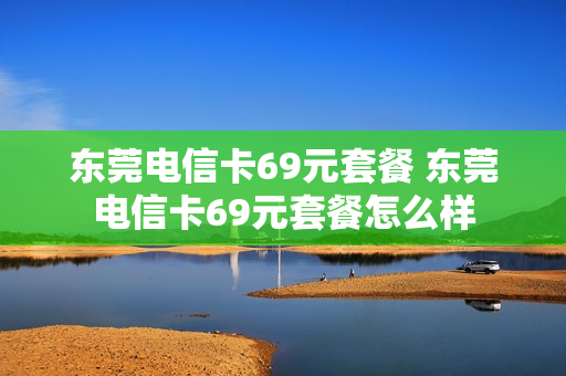 东莞电信卡69元套餐 东莞电信卡69元套餐怎么样