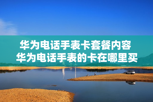 华为电话手表卡套餐内容 华为电话手表的卡在哪里买