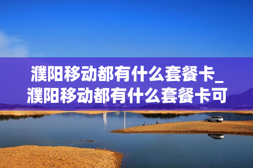 濮阳移动都有什么套餐卡_濮阳移动都有什么套餐卡可以办理