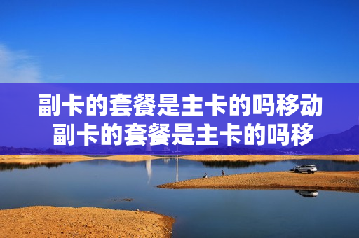 副卡的套餐是主卡的吗移动 副卡的套餐是主卡的吗移动还是电信