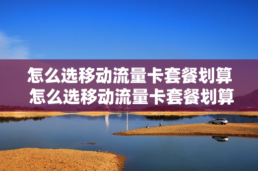 怎么选移动流量卡套餐划算 怎么选移动流量卡套餐划算呢