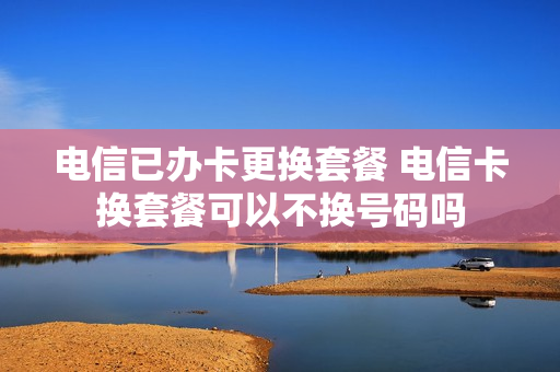 电信已办卡更换套餐 电信卡换套餐可以不换号码吗