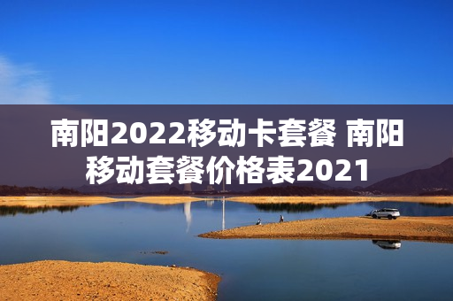 南阳2022移动卡套餐 南阳移动套餐价格表2021