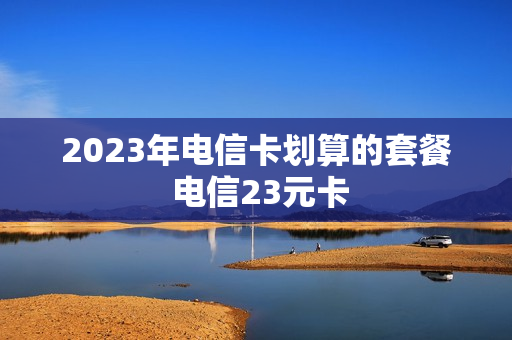 2023年电信卡划算的套餐 电信23元卡