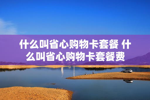 什么叫省心购物卡套餐 什么叫省心购物卡套餐费