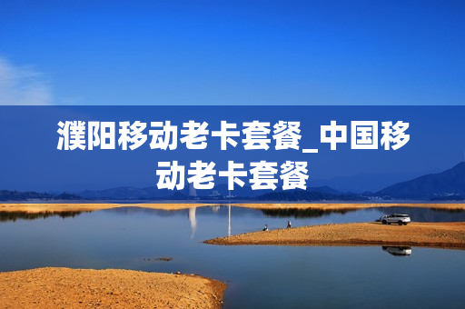 濮阳移动老卡套餐_中国移动老卡套餐