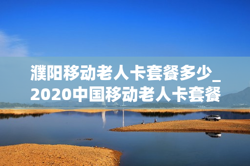 濮阳移动老人卡套餐多少_2020中国移动老人卡套餐