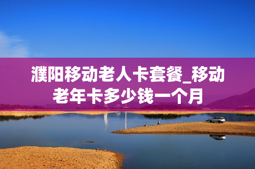 濮阳移动老人卡套餐_移动老年卡多少钱一个月