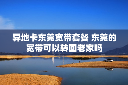 异地卡东莞宽带套餐 东莞的宽带可以转回老家吗