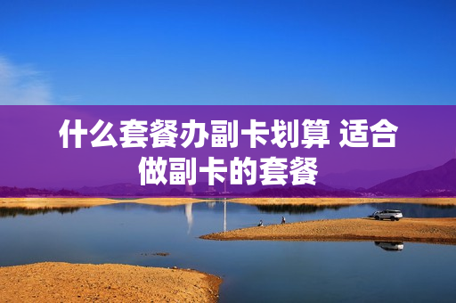 什么套餐办副卡划算 适合做副卡的套餐