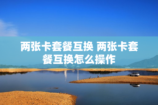 两张卡套餐互换 两张卡套餐互换怎么操作