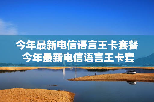 今年最新电信语言王卡套餐 今年最新电信语言王卡套餐有哪些