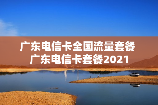广东电信卡全国流量套餐 广东电信卡套餐2021