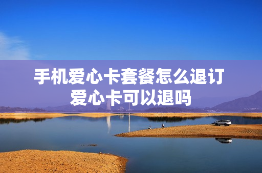 手机爱心卡套餐怎么退订 爱心卡可以退吗
