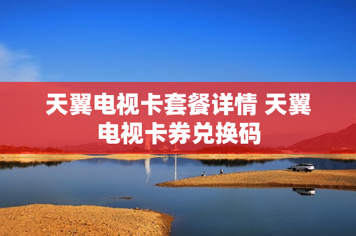天翼电视卡套餐详情 天翼电视卡券兑换码
