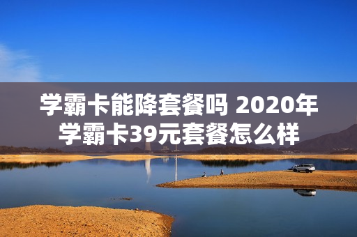 学霸卡能降套餐吗 2020年学霸卡39元套餐怎么样