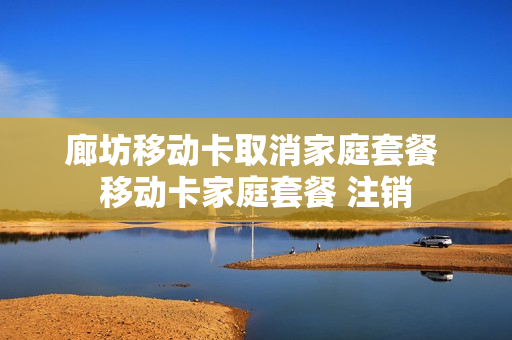 廊坊移动卡取消家庭套餐 移动卡家庭套餐 注销