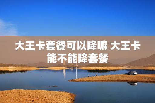大王卡套餐可以降嘛 大王卡能不能降套餐